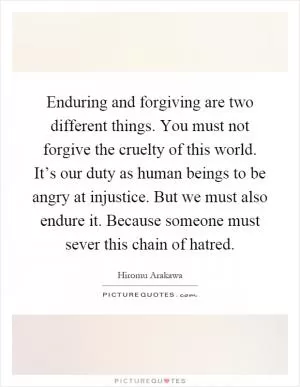 Enduring and forgiving are two different things. You must not forgive the cruelty of this world. It’s our duty as human beings to be angry at injustice. But we must also endure it. Because someone must sever this chain of hatred Picture Quote #1