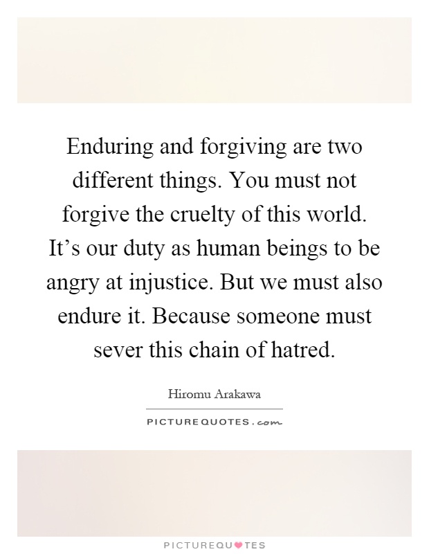 Enduring and forgiving are two different things. You must not forgive the cruelty of this world. It's our duty as human beings to be angry at injustice. But we must also endure it. Because someone must sever this chain of hatred Picture Quote #1