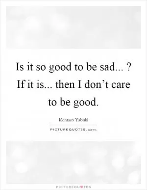 Is it so good to be sad...? If it is... then I don’t care to be good Picture Quote #1