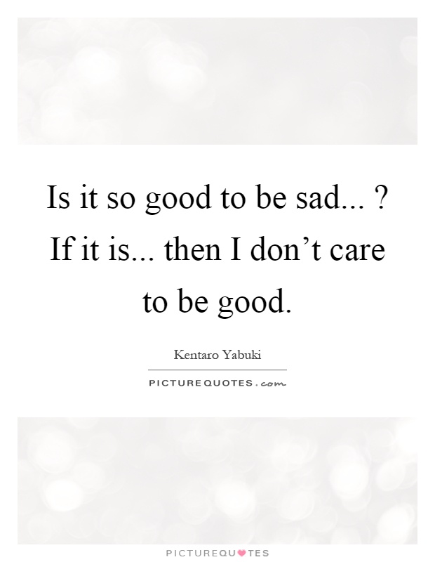 Is it so good to be sad...? If it is... then I don't care to be good Picture Quote #1