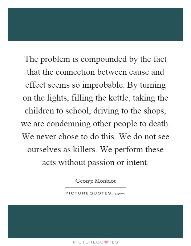 The problem is compounded by the fact that the connection between cause and effect seems so improbable. By turning on the lights, filling the kettle, taking the children to school, driving to the shops, we are condemning other people to death. We never chose to do this. We do not see ourselves as killers. We perform these acts without passion or intent Picture Quote #1