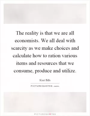 The reality is that we are all economists. We all deal with scarcity as we make choices and calculate how to ration various items and resources that we consume, produce and utilize Picture Quote #1