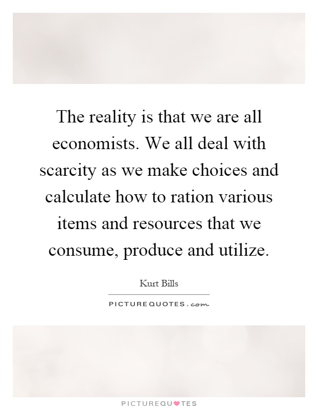 The reality is that we are all economists. We all deal with scarcity as we make choices and calculate how to ration various items and resources that we consume, produce and utilize Picture Quote #1