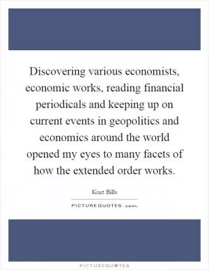 Discovering various economists, economic works, reading financial periodicals and keeping up on current events in geopolitics and economics around the world opened my eyes to many facets of how the extended order works Picture Quote #1