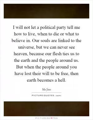 I will not let a political party tell me how to live, when to die or what to believe in. Our souls are linked to the universe, but we can never see heaven, because our flesh ties us to the earth and the people around us. But when the people around you have lost their will to be free, then earth becomes a hell Picture Quote #1