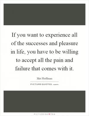 If you want to experience all of the successes and pleasure in life, you have to be willing to accept all the pain and failure that comes with it Picture Quote #1
