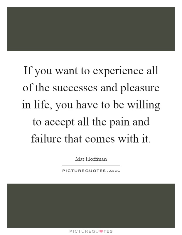 If you want to experience all of the successes and pleasure in life, you have to be willing to accept all the pain and failure that comes with it Picture Quote #1