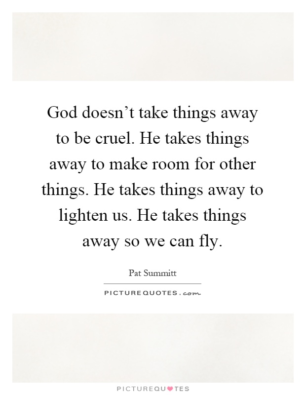 God doesn't take things away to be cruel. He takes things away to make room for other things. He takes things away to lighten us. He takes things away so we can fly Picture Quote #1