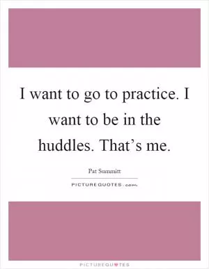 I want to go to practice. I want to be in the huddles. That’s me Picture Quote #1