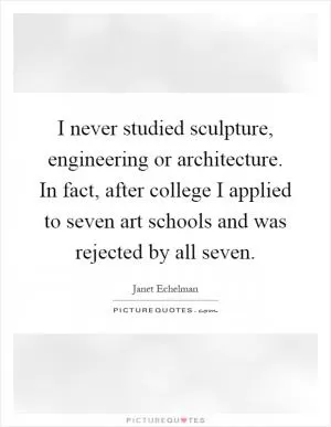 I never studied sculpture, engineering or architecture. In fact, after college I applied to seven art schools and was rejected by all seven Picture Quote #1