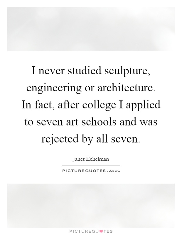 I never studied sculpture, engineering or architecture. In fact, after college I applied to seven art schools and was rejected by all seven Picture Quote #1