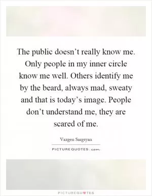 The public doesn’t really know me. Only people in my inner circle know me well. Others identify me by the beard, always mad, sweaty and that is today’s image. People don’t understand me, they are scared of me Picture Quote #1
