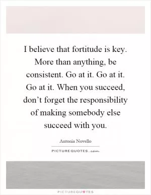 I believe that fortitude is key. More than anything, be consistent. Go at it. Go at it. Go at it. When you succeed, don’t forget the responsibility of making somebody else succeed with you Picture Quote #1