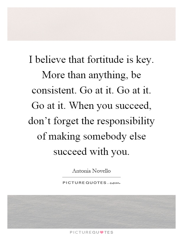 I believe that fortitude is key. More than anything, be consistent. Go at it. Go at it. Go at it. When you succeed, don't forget the responsibility of making somebody else succeed with you Picture Quote #1