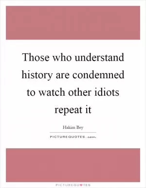 Those who understand history are condemned to watch other idiots repeat it Picture Quote #1