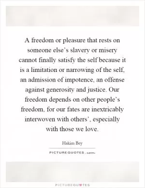 A freedom or pleasure that rests on someone else’s slavery or misery cannot finally satisfy the self because it is a limitation or narrowing of the self, an admission of impotence, an offense against generosity and justice. Our freedom depends on other people’s freedom, for our fates are inextricably interwoven with others’, especially with those we love Picture Quote #1