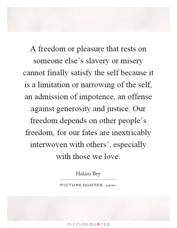 A freedom or pleasure that rests on someone else's slavery or misery cannot finally satisfy the self because it is a limitation or narrowing of the self, an admission of impotence, an offense against generosity and justice. Our freedom depends on other people's freedom, for our fates are inextricably interwoven with others', especially with those we love Picture Quote #1