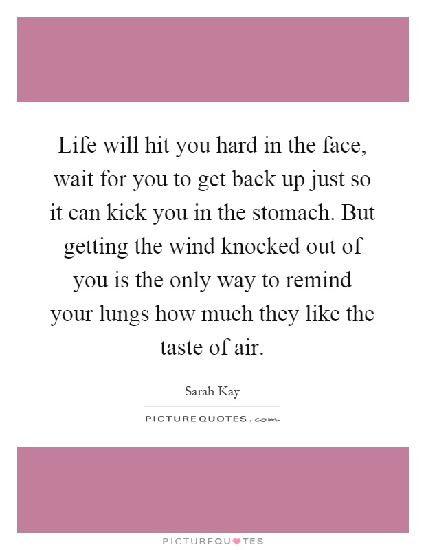 Life will hit you hard in the face, wait for you to get back up just so it can kick you in the stomach. But getting the wind knocked out of you is the only way to remind your lungs how much they like the taste of air Picture Quote #1