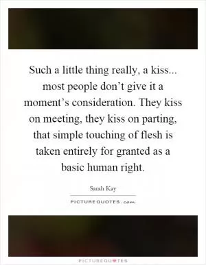Such a little thing really, a kiss... most people don’t give it a moment’s consideration. They kiss on meeting, they kiss on parting, that simple touching of flesh is taken entirely for granted as a basic human right Picture Quote #1