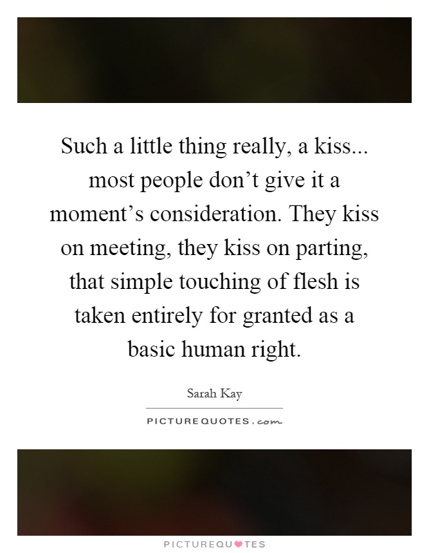Such a little thing really, a kiss... most people don't give it a moment's consideration. They kiss on meeting, they kiss on parting, that simple touching of flesh is taken entirely for granted as a basic human right Picture Quote #1