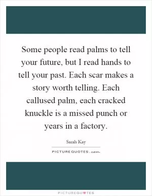 Some people read palms to tell your future, but I read hands to tell your past. Each scar makes a story worth telling. Each callused palm, each cracked knuckle is a missed punch or years in a factory Picture Quote #1