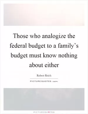 Those who analogize the federal budget to a family’s budget must know nothing about either Picture Quote #1