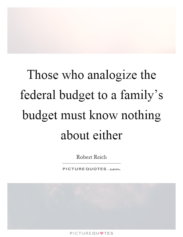 Those who analogize the federal budget to a family's budget must know nothing about either Picture Quote #1