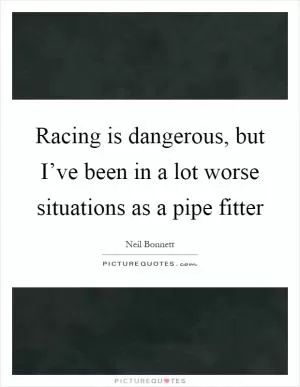 Racing is dangerous, but I’ve been in a lot worse situations as a pipe fitter Picture Quote #1