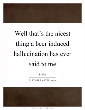 Well that’s the nicest thing a beer induced hallucination has ever said to me Picture Quote #1