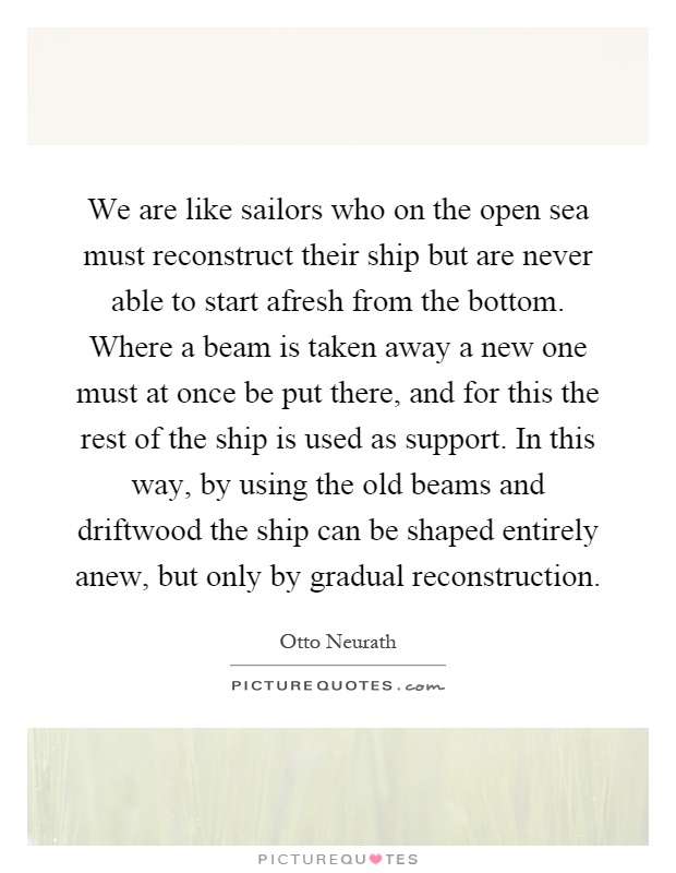 We are like sailors who on the open sea must reconstruct their ship but are never able to start afresh from the bottom. Where a beam is taken away a new one must at once be put there, and for this the rest of the ship is used as support. In this way, by using the old beams and driftwood the ship can be shaped entirely anew, but only by gradual reconstruction Picture Quote #1