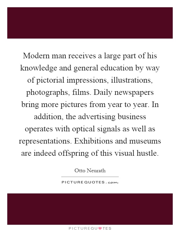 Modern man receives a large part of his knowledge and general education by way of pictorial impressions, illustrations, photographs, films. Daily newspapers bring more pictures from year to year. In addition, the advertising business operates with optical signals as well as representations. Exhibitions and museums are indeed offspring of this visual hustle Picture Quote #1