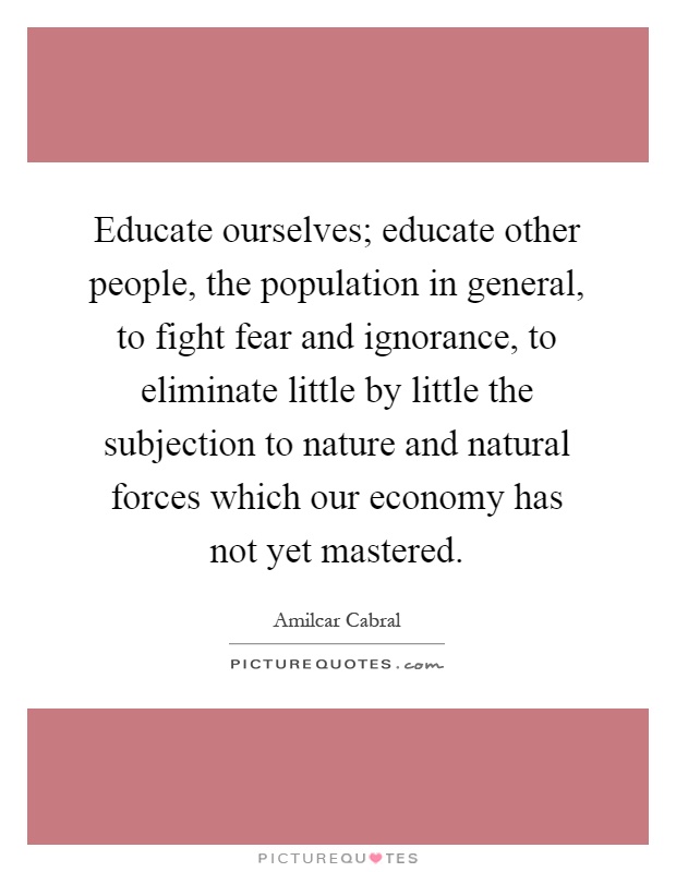 Educate ourselves; educate other people, the population in general, to fight fear and ignorance, to eliminate little by little the subjection to nature and natural forces which our economy has not yet mastered Picture Quote #1