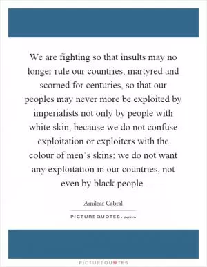 We are fighting so that insults may no longer rule our countries, martyred and scorned for centuries, so that our peoples may never more be exploited by imperialists not only by people with white skin, because we do not confuse exploitation or exploiters with the colour of men’s skins; we do not want any exploitation in our countries, not even by black people Picture Quote #1