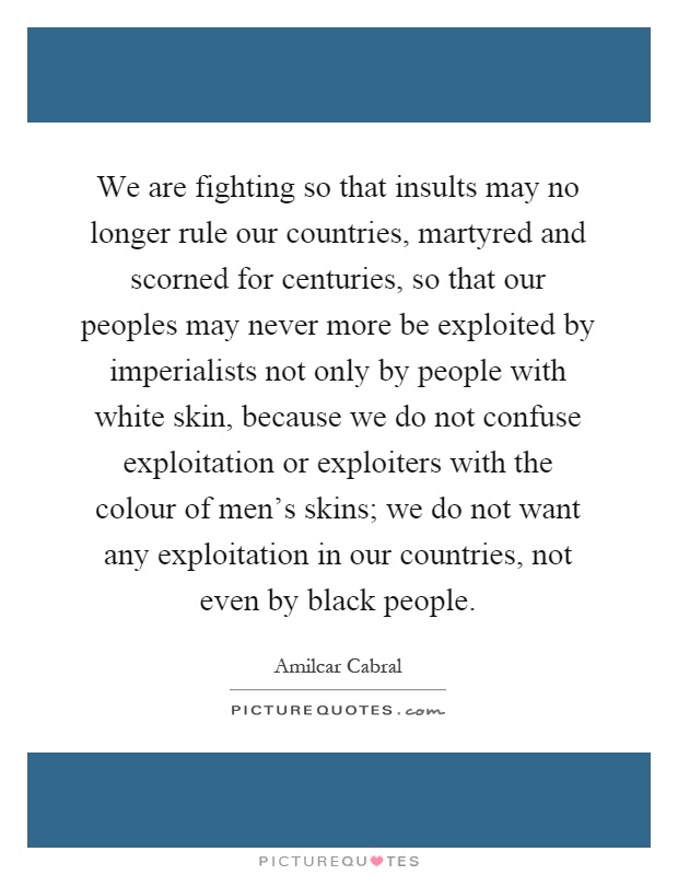 We are fighting so that insults may no longer rule our countries, martyred and scorned for centuries, so that our peoples may never more be exploited by imperialists not only by people with white skin, because we do not confuse exploitation or exploiters with the colour of men's skins; we do not want any exploitation in our countries, not even by black people Picture Quote #1
