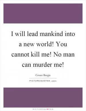 I will lead mankind into a new world! You cannot kill me! No man can murder me! Picture Quote #1
