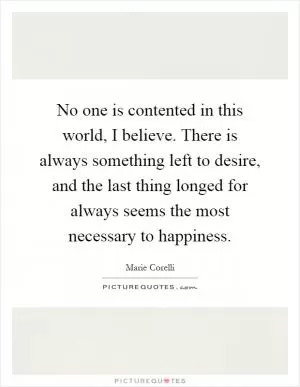 No one is contented in this world, I believe. There is always something left to desire, and the last thing longed for always seems the most necessary to happiness Picture Quote #1