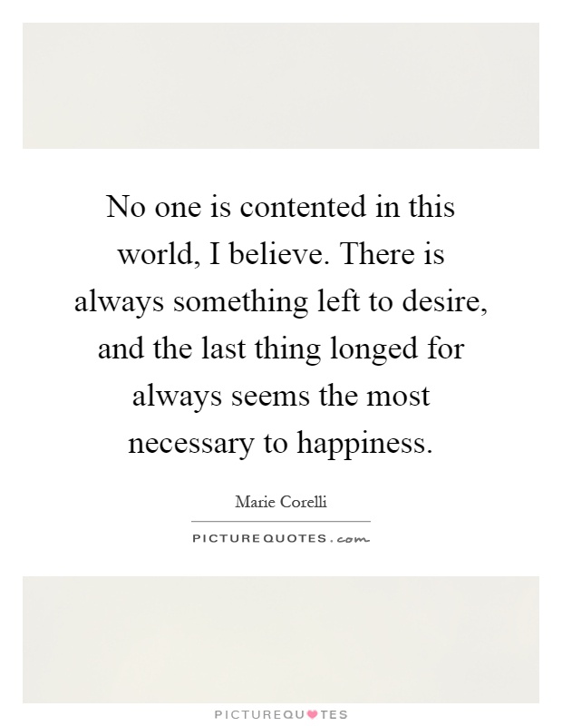 No one is contented in this world, I believe. There is always something left to desire, and the last thing longed for always seems the most necessary to happiness Picture Quote #1