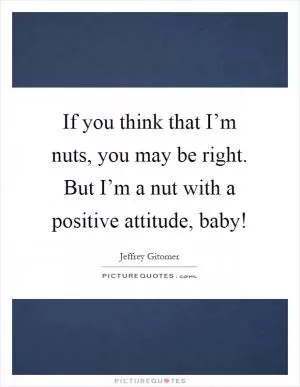 If you think that I’m nuts, you may be right. But I’m a nut with a positive attitude, baby! Picture Quote #1