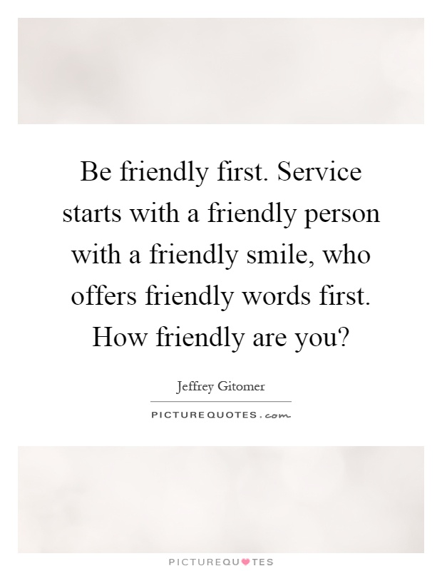 Be friendly first. Service starts with a friendly person with a friendly smile, who offers friendly words first. How friendly are you? Picture Quote #1