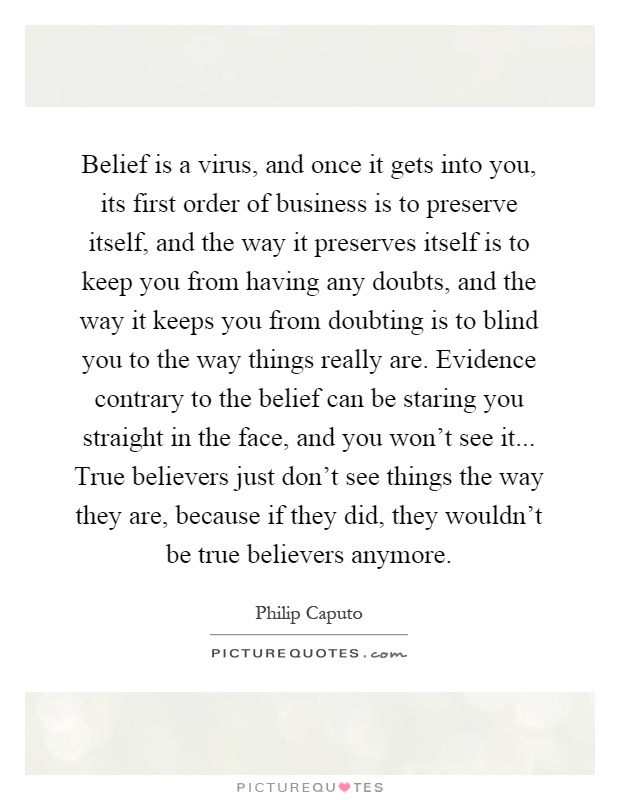 Belief is a virus, and once it gets into you, its first order of business is to preserve itself, and the way it preserves itself is to keep you from having any doubts, and the way it keeps you from doubting is to blind you to the way things really are. Evidence contrary to the belief can be staring you straight in the face, and you won't see it... True believers just don't see things the way they are, because if they did, they wouldn't be true believers anymore Picture Quote #1