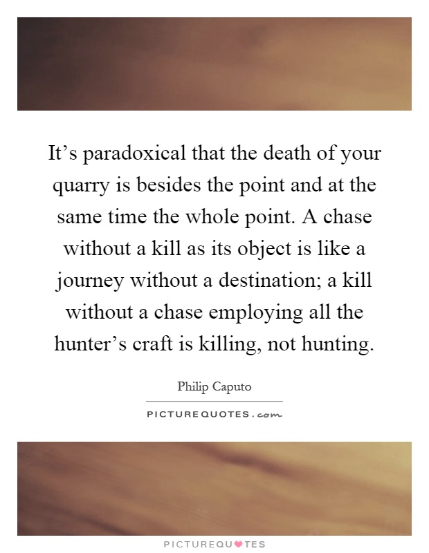 It's paradoxical that the death of your quarry is besides the point and at the same time the whole point. A chase without a kill as its object is like a journey without a destination; a kill without a chase employing all the hunter's craft is killing, not hunting Picture Quote #1