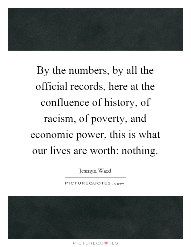 By the numbers, by all the official records, here at the confluence of history, of racism, of poverty, and economic power, this is what our lives are worth: nothing Picture Quote #1