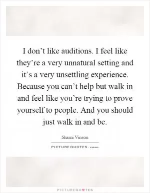 I don’t like auditions. I feel like they’re a very unnatural setting and it’s a very unsettling experience. Because you can’t help but walk in and feel like you’re trying to prove yourself to people. And you should just walk in and be Picture Quote #1