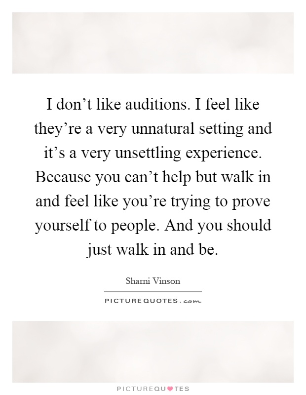 I don't like auditions. I feel like they're a very unnatural setting and it's a very unsettling experience. Because you can't help but walk in and feel like you're trying to prove yourself to people. And you should just walk in and be Picture Quote #1