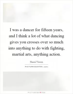 I was a dancer for fifteen years, and I think a lot of what dancing gives you crosses over so much into anything to do with fighting, martial arts, anything action Picture Quote #1