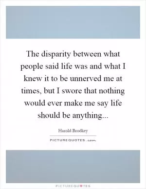 The disparity between what people said life was and what I knew it to be unnerved me at times, but I swore that nothing would ever make me say life should be anything Picture Quote #1