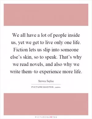 We all have a lot of people inside us, yet we get to live only one life. Fiction lets us slip into someone else’s skin, so to speak. That’s why we read novels, and also why we write them–to experience more life Picture Quote #1