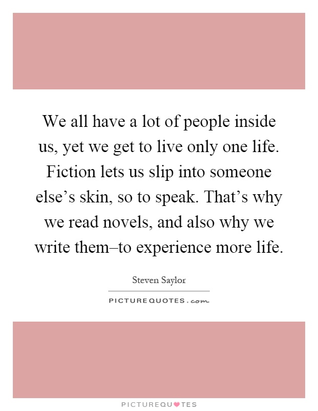 We all have a lot of people inside us, yet we get to live only one life. Fiction lets us slip into someone else's skin, so to speak. That's why we read novels, and also why we write them–to experience more life Picture Quote #1