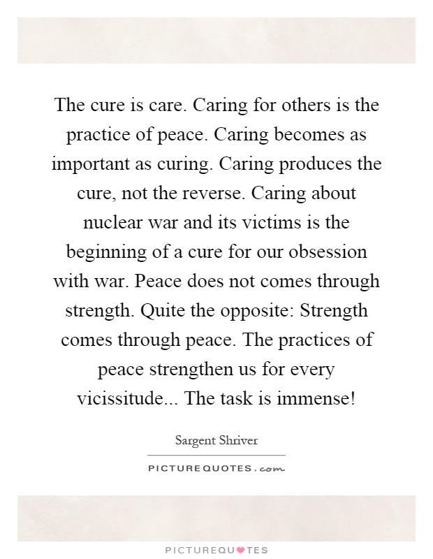 The cure is care. Caring for others is the practice of peace. Caring becomes as important as curing. Caring produces the cure, not the reverse. Caring about nuclear war and its victims is the beginning of a cure for our obsession with war. Peace does not comes through strength. Quite the opposite: Strength comes through peace. The practices of peace strengthen us for every vicissitude... The task is immense! Picture Quote #1