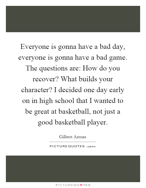 Everyone is gonna have a bad day, everyone is gonna have a bad game. The questions are: How do you recover? What builds your character? I decided one day early on in high school that I wanted to be great at basketball, not just a good basketball player Picture Quote #1